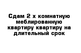 Сдам 2-х комнатную меблированную квартиру квартиру на длительный срок